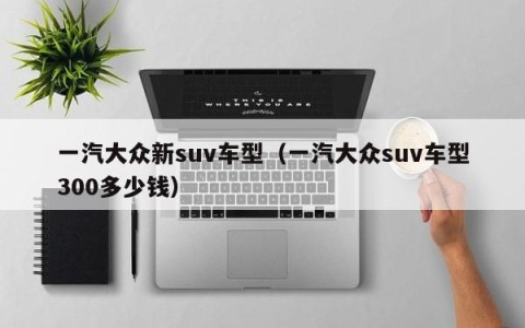 一汽大众新suv车型（一汽大众suv车型300多少钱）