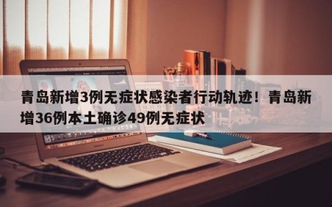 青岛新增3例无症状感染者行动轨迹！青岛新增36例本土确诊49例无症状