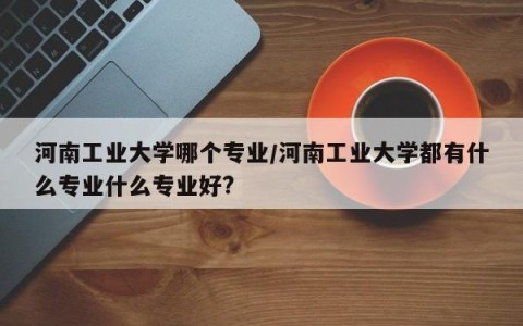 河南工业大学哪个专业/河南工业大学都有什么专业什么专业好?