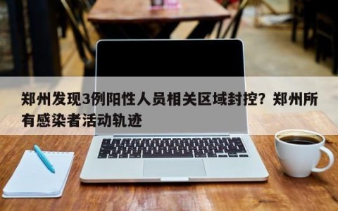 郑州发现3例阳性人员相关区域封控？郑州所有感染者活动轨迹