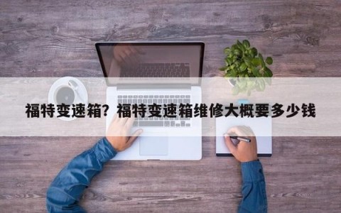 福特变速箱？福特变速箱维修大概要多少钱