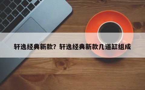 轩逸经典新款？轩逸经典新款几道缸组成