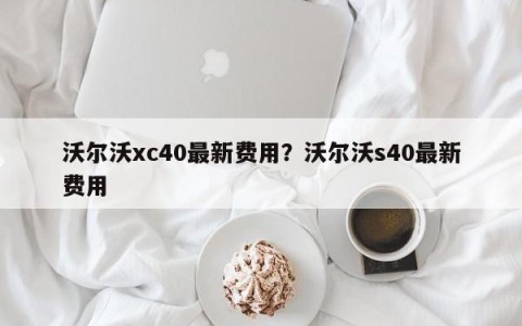 沃尔沃xc40最新费用？沃尔沃s40最新费用