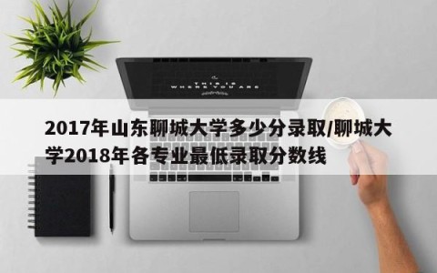 2017年山东聊城大学多少分录取/聊城大学2018年各专业最低录取分数线