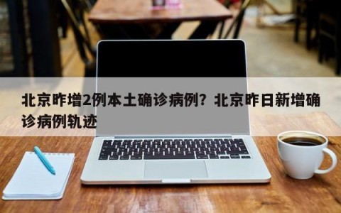 北京昨增2例本土确诊病例？北京昨日新增确诊病例轨迹