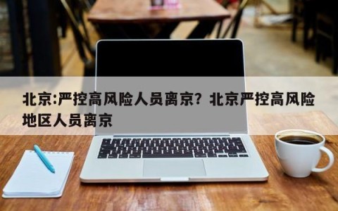 北京:严控高风险人员离京？北京严控高风险地区人员离京