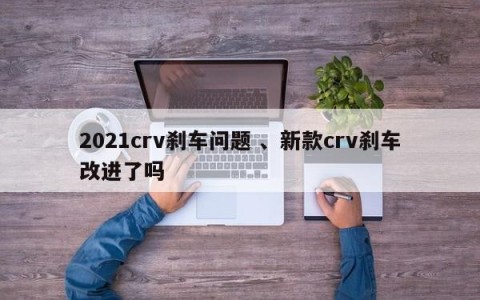 2021crv刹车问题 、新款crv刹车改进了吗