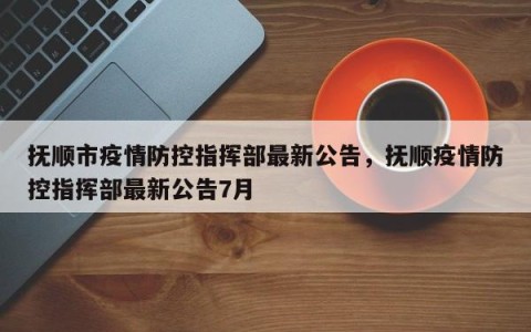 抚顺市疫情防控指挥部最新公告，抚顺疫情防控指挥部最新公告7月