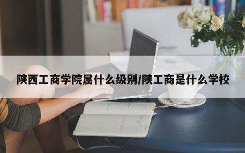 陕西工商学院属什么级别/陕工商是什么学校