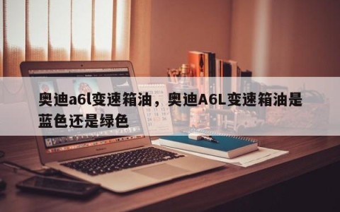 奥迪a6l变速箱油，奥迪A6L变速箱油是蓝色还是绿色