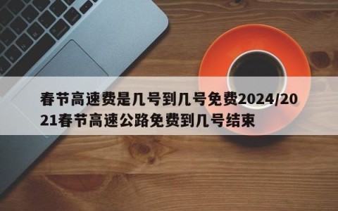 春节高速费是几号到几号免费2024/2021春节高速公路免费到几号结束