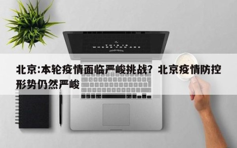 北京:本轮疫情面临严峻挑战？北京疫情防控形势仍然严峻