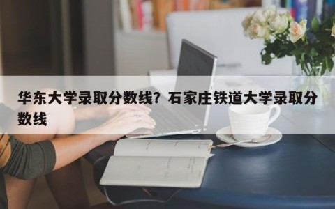 华东大学录取分数线？石家庄铁道大学录取分数线