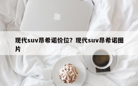 现代suv昂希诺价位？现代suv昂希诺图片