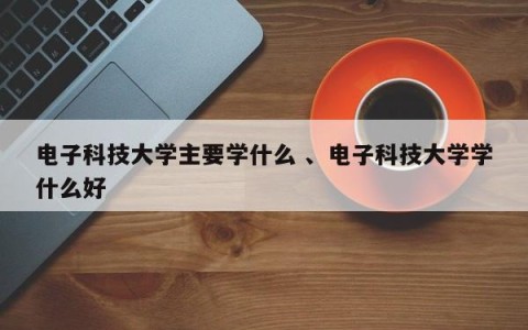 电子科技大学主要学什么 、电子科技大学学什么好