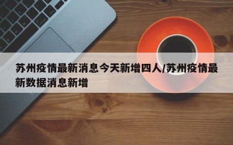 苏州疫情最新消息今天新增四人/苏州疫情最新数据消息新增