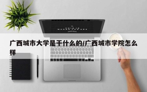 广西城市大学是干什么的/广西城市学院怎么样