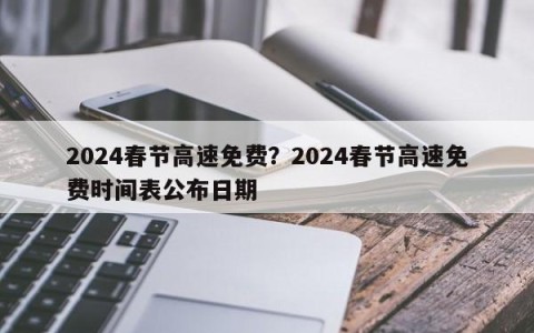 2024春节高速免费？2024春节高速免费时间表公布日期