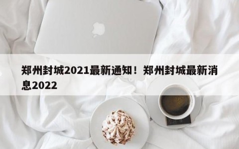 郑州封城2021最新通知！郑州封城最新消息2022