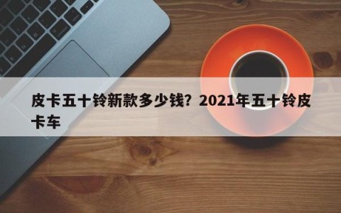 皮卡五十铃新款多少钱？2021年五十铃皮卡车