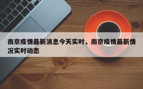 南京疫情最新消息今天实时，南京疫情最新情况实时动态