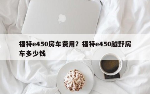福特e450房车费用？福特e450越野房车多少钱