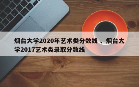 烟台大学2020年艺术类分数线 、烟台大学2017艺术类录取分数线