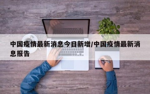 中国疫情最新消息今日新增/中国疫情最新消息报告