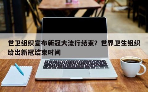 世卫组织宣布新冠大流行结束？世界卫生组织给出新冠结束时间