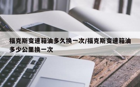 福克斯变速箱油多久换一次/福克斯变速箱油多少公里换一次