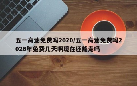 五一高速免费吗2020/五一高速免费吗2026年免费几天啊现在还能走吗