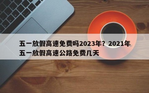 五一放假高速免费吗2023年？2021年五一放假高速公路免费几天