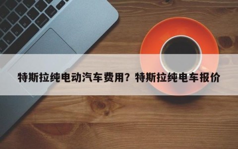 特斯拉纯电动汽车费用？特斯拉纯电车报价