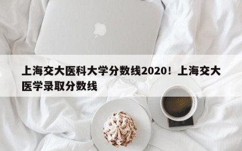 上海交大医科大学分数线2020！上海交大医学录取分数线