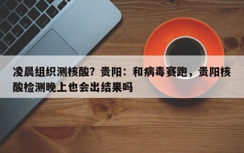 凌晨组织测核酸？贵阳：和病毒赛跑，贵阳核酸检测晚上也会出结果吗