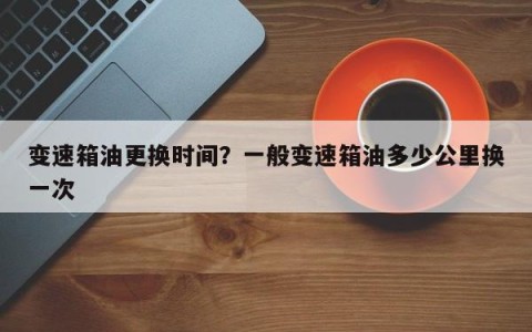 变速箱油更换时间？一般变速箱油多少公里换一次