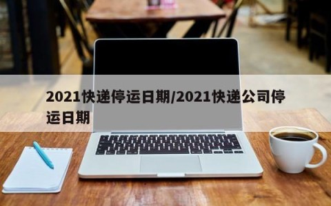 2021快递停运日期/2021快递公司停运日期