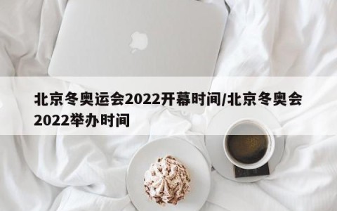 北京冬奥运会2022开幕时间/北京冬奥会2022举办时间