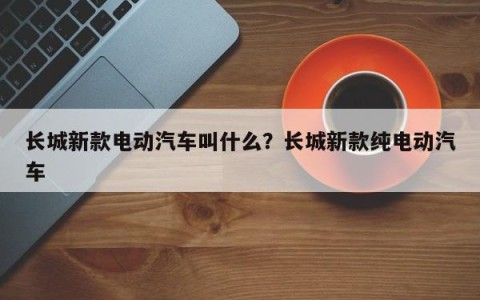 长城新款电动汽车叫什么？长城新款纯电动汽车