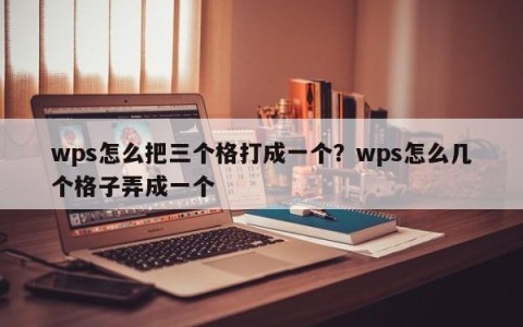 wps怎么把三个格打成一个？wps怎么几个格子弄成一个
