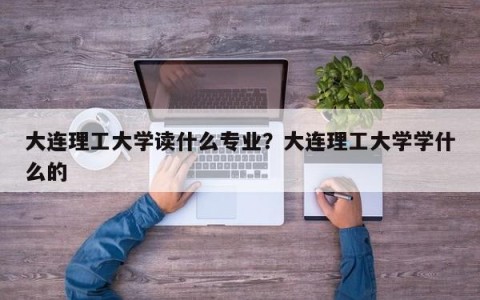 大连理工大学读什么专业？大连理工大学学什么的