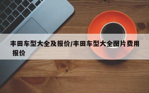 丰田车型大全及报价/丰田车型大全图片费用 报价