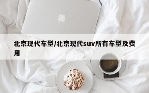北京现代车型/北京现代suv所有车型及费用
