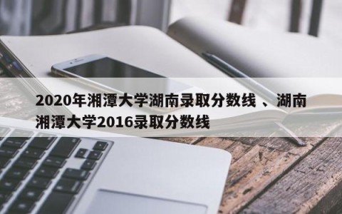 2020年湘潭大学湖南录取分数线 、湖南湘潭大学2016录取分数线