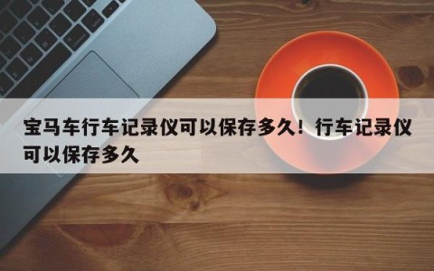 宝马车行车记录仪可以保存多久！行车记录仪可以保存多久