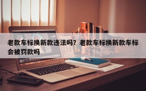 老款车标换新款违法吗？老款车标换新款车标会被罚款吗