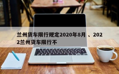 兰州货车限行规定2020年8月 、2022兰州货车限行不