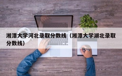 湘潭大学河北录取分数线（湘潭大学湖北录取分数线）