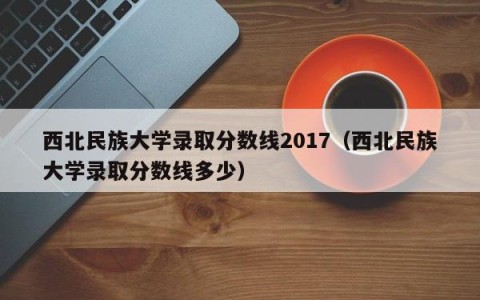 西北民族大学录取分数线2017（西北民族大学录取分数线多少）
