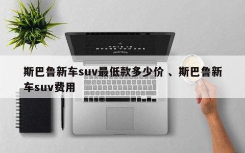 斯巴鲁新车suv最低款多少价 、斯巴鲁新车suv费用